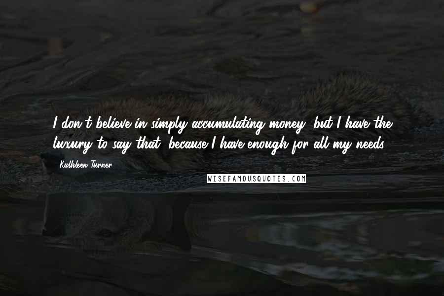 Kathleen Turner Quotes: I don't believe in simply accumulating money, but I have the luxury to say that, because I have enough for all my needs.