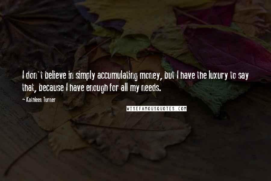 Kathleen Turner Quotes: I don't believe in simply accumulating money, but I have the luxury to say that, because I have enough for all my needs.