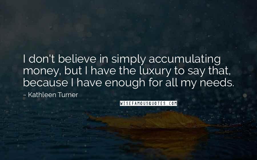 Kathleen Turner Quotes: I don't believe in simply accumulating money, but I have the luxury to say that, because I have enough for all my needs.