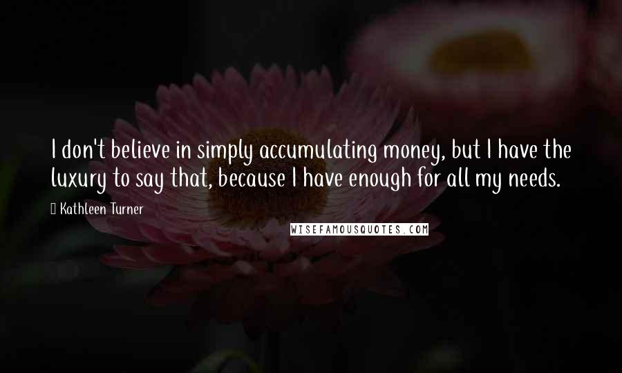 Kathleen Turner Quotes: I don't believe in simply accumulating money, but I have the luxury to say that, because I have enough for all my needs.