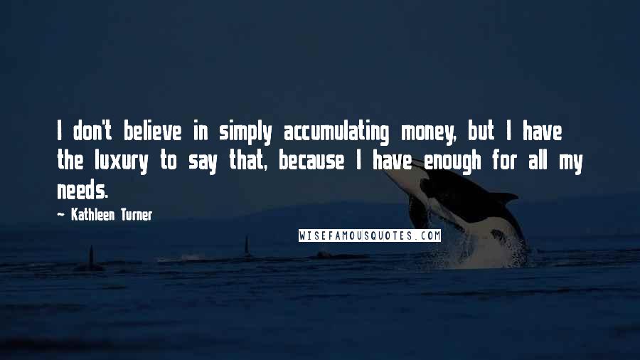 Kathleen Turner Quotes: I don't believe in simply accumulating money, but I have the luxury to say that, because I have enough for all my needs.