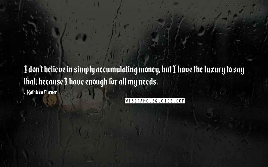 Kathleen Turner Quotes: I don't believe in simply accumulating money, but I have the luxury to say that, because I have enough for all my needs.