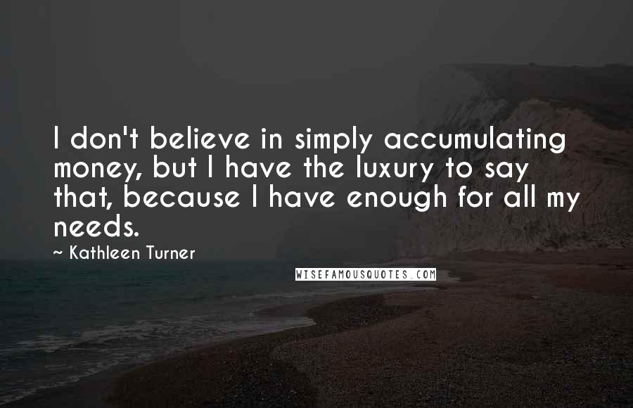 Kathleen Turner Quotes: I don't believe in simply accumulating money, but I have the luxury to say that, because I have enough for all my needs.