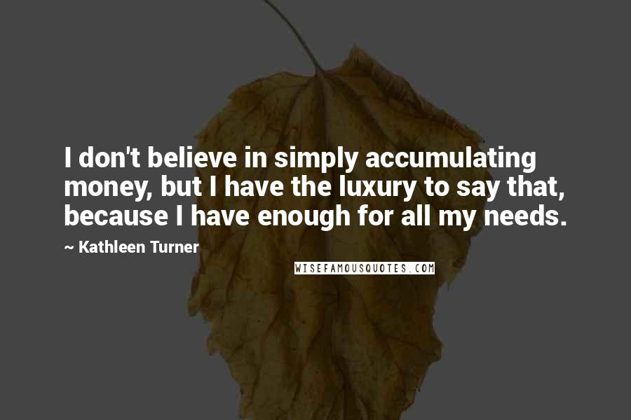 Kathleen Turner Quotes: I don't believe in simply accumulating money, but I have the luxury to say that, because I have enough for all my needs.