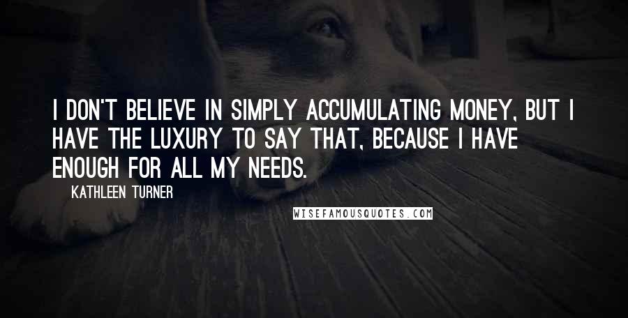 Kathleen Turner Quotes: I don't believe in simply accumulating money, but I have the luxury to say that, because I have enough for all my needs.