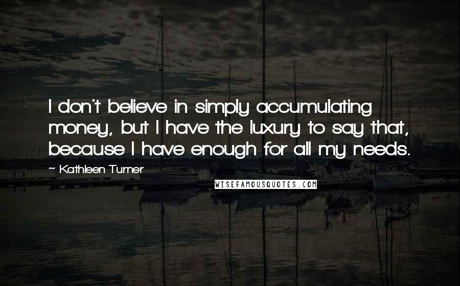 Kathleen Turner Quotes: I don't believe in simply accumulating money, but I have the luxury to say that, because I have enough for all my needs.