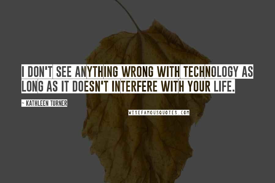 Kathleen Turner Quotes: I don't see anything wrong with technology as long as it doesn't interfere with your life.