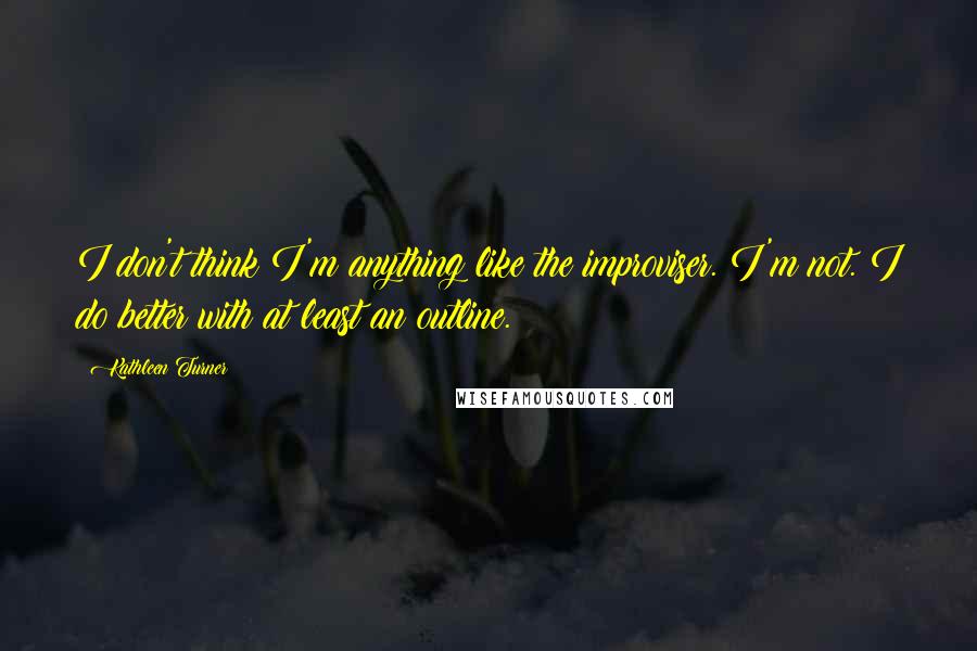 Kathleen Turner Quotes: I don't think I'm anything like the improviser. I'm not. I do better with at least an outline.