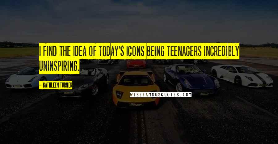 Kathleen Turner Quotes: I find the idea of today's icons being teenagers incredibly uninspiring.