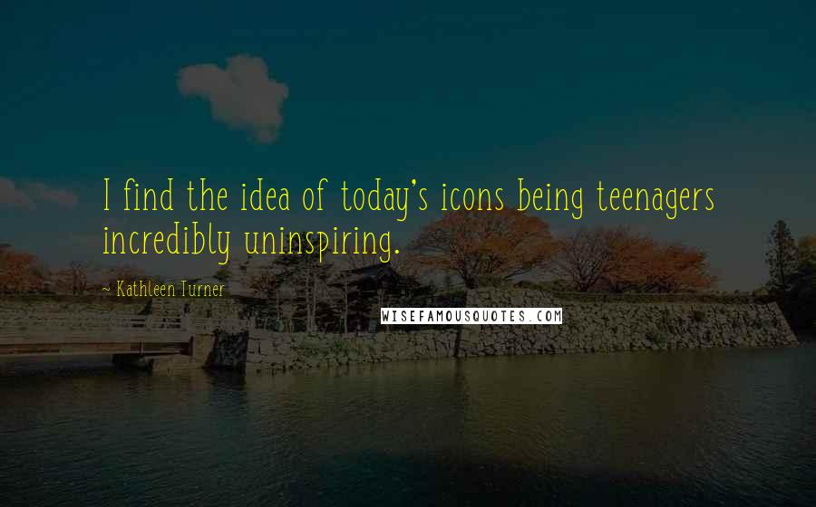 Kathleen Turner Quotes: I find the idea of today's icons being teenagers incredibly uninspiring.