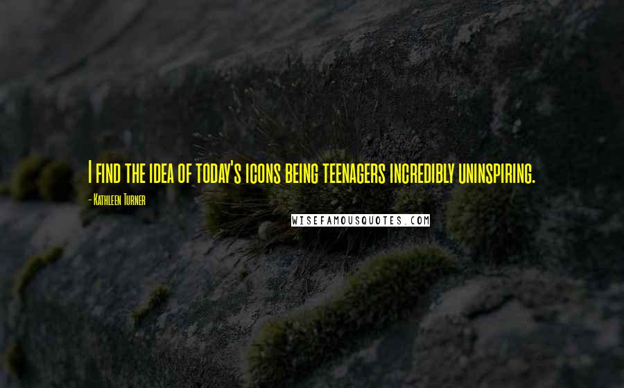 Kathleen Turner Quotes: I find the idea of today's icons being teenagers incredibly uninspiring.