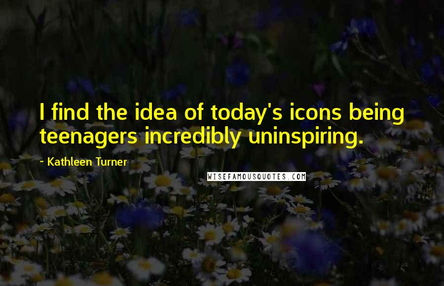 Kathleen Turner Quotes: I find the idea of today's icons being teenagers incredibly uninspiring.