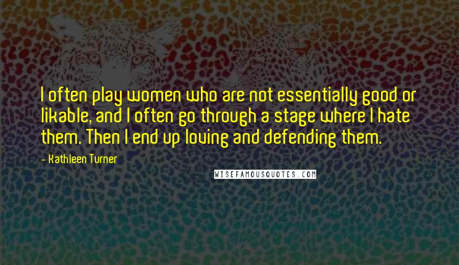 Kathleen Turner Quotes: I often play women who are not essentially good or likable, and I often go through a stage where I hate them. Then I end up loving and defending them.