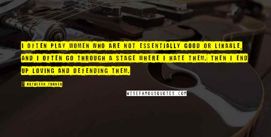 Kathleen Turner Quotes: I often play women who are not essentially good or likable, and I often go through a stage where I hate them. Then I end up loving and defending them.