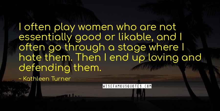 Kathleen Turner Quotes: I often play women who are not essentially good or likable, and I often go through a stage where I hate them. Then I end up loving and defending them.