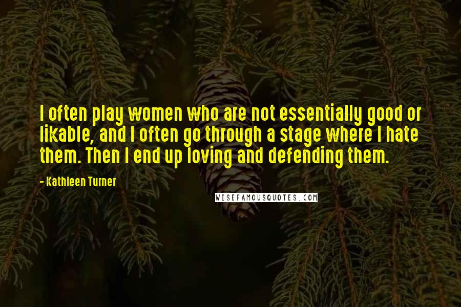 Kathleen Turner Quotes: I often play women who are not essentially good or likable, and I often go through a stage where I hate them. Then I end up loving and defending them.