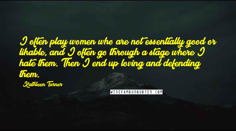 Kathleen Turner Quotes: I often play women who are not essentially good or likable, and I often go through a stage where I hate them. Then I end up loving and defending them.