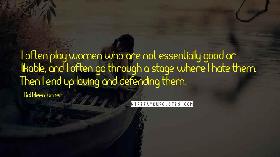 Kathleen Turner Quotes: I often play women who are not essentially good or likable, and I often go through a stage where I hate them. Then I end up loving and defending them.