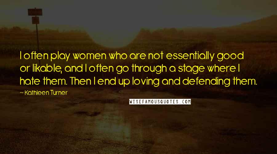 Kathleen Turner Quotes: I often play women who are not essentially good or likable, and I often go through a stage where I hate them. Then I end up loving and defending them.