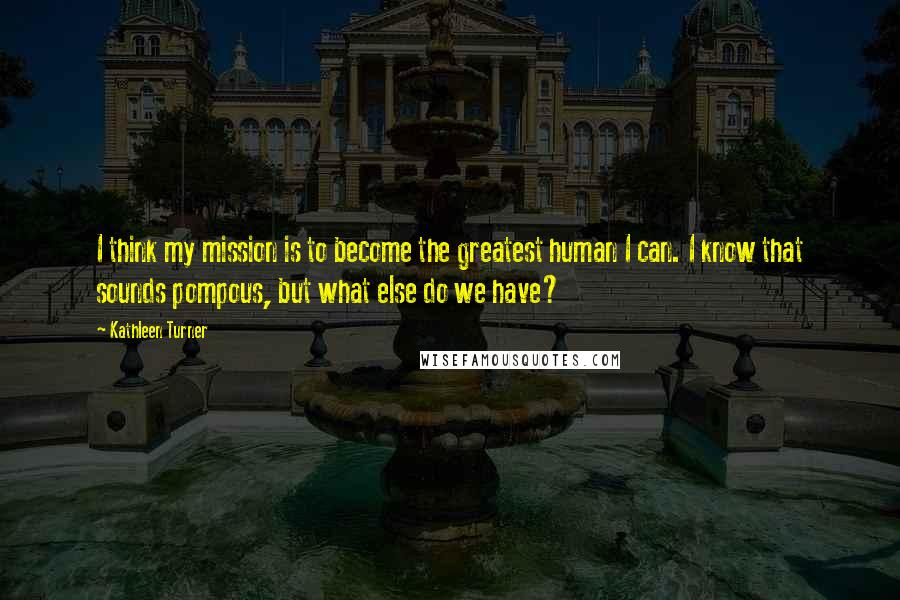 Kathleen Turner Quotes: I think my mission is to become the greatest human I can. I know that sounds pompous, but what else do we have?