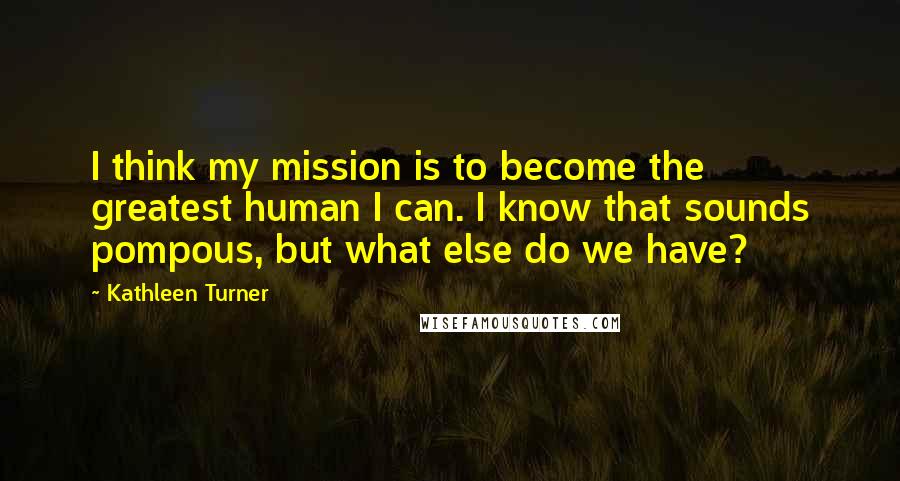 Kathleen Turner Quotes: I think my mission is to become the greatest human I can. I know that sounds pompous, but what else do we have?
