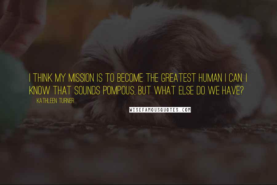 Kathleen Turner Quotes: I think my mission is to become the greatest human I can. I know that sounds pompous, but what else do we have?