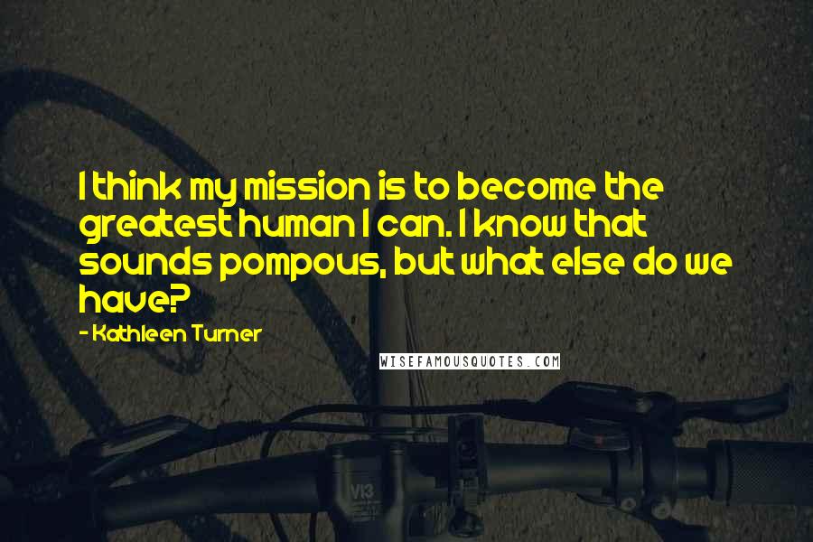 Kathleen Turner Quotes: I think my mission is to become the greatest human I can. I know that sounds pompous, but what else do we have?