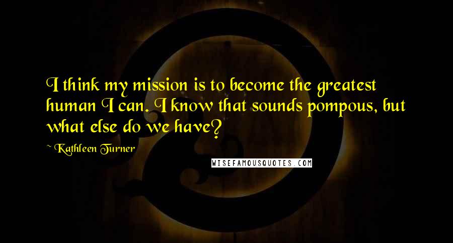 Kathleen Turner Quotes: I think my mission is to become the greatest human I can. I know that sounds pompous, but what else do we have?