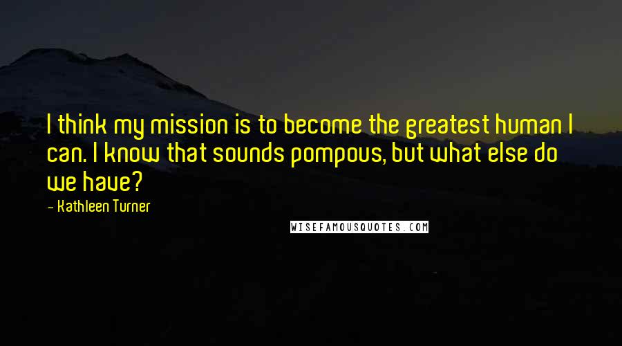 Kathleen Turner Quotes: I think my mission is to become the greatest human I can. I know that sounds pompous, but what else do we have?