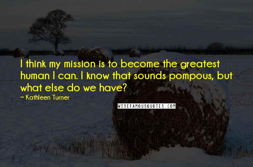 Kathleen Turner Quotes: I think my mission is to become the greatest human I can. I know that sounds pompous, but what else do we have?