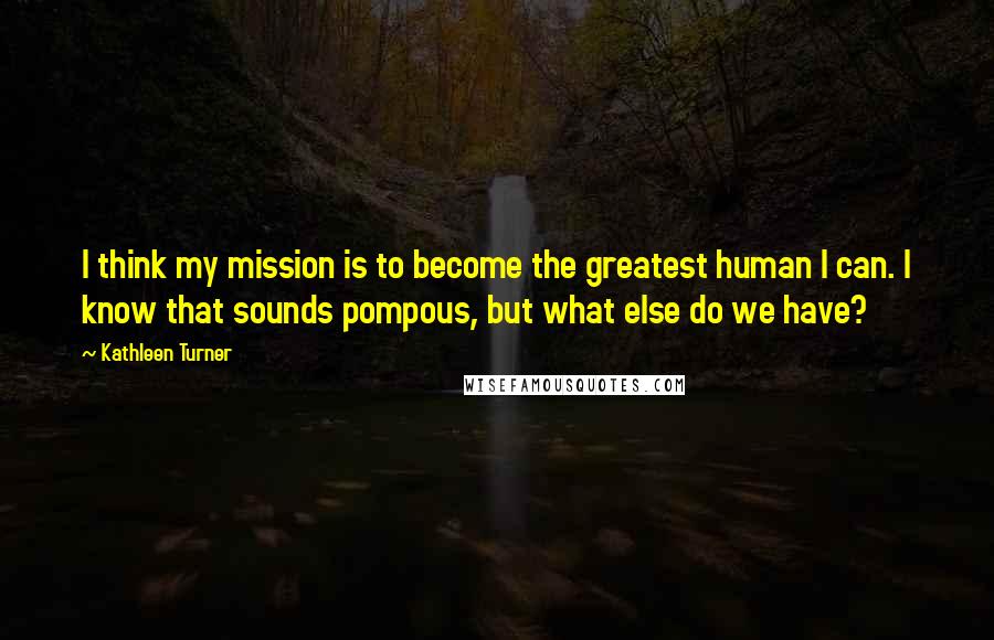 Kathleen Turner Quotes: I think my mission is to become the greatest human I can. I know that sounds pompous, but what else do we have?