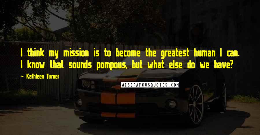 Kathleen Turner Quotes: I think my mission is to become the greatest human I can. I know that sounds pompous, but what else do we have?