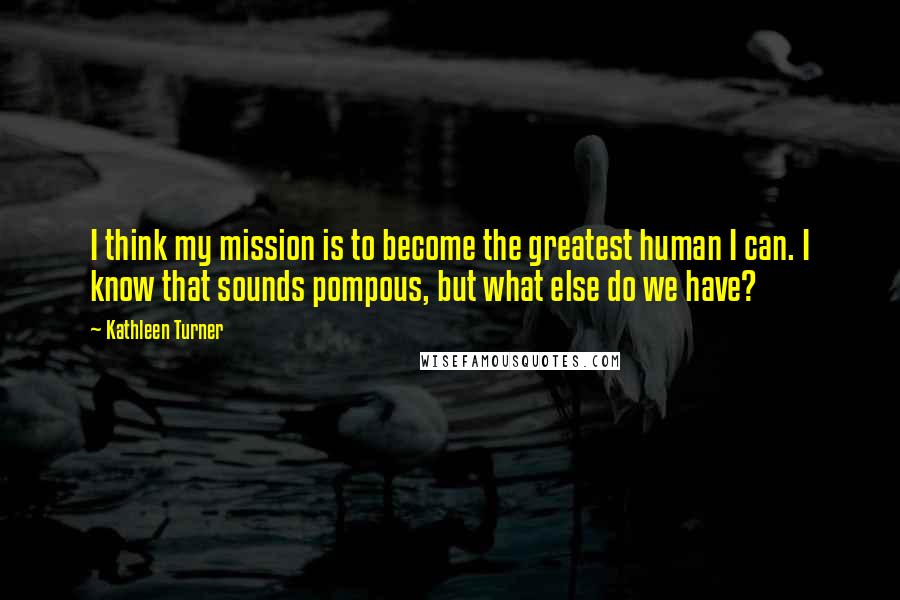 Kathleen Turner Quotes: I think my mission is to become the greatest human I can. I know that sounds pompous, but what else do we have?