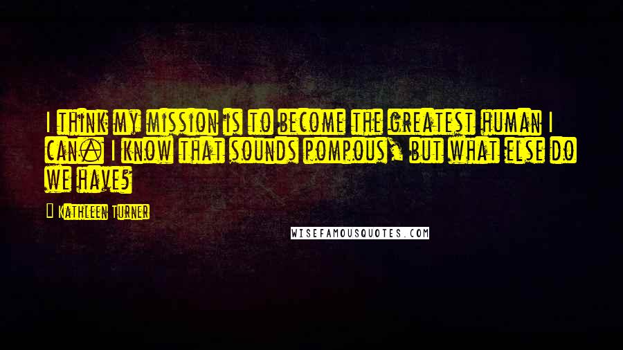 Kathleen Turner Quotes: I think my mission is to become the greatest human I can. I know that sounds pompous, but what else do we have?