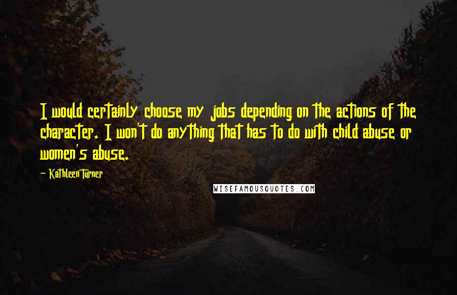 Kathleen Turner Quotes: I would certainly choose my jobs depending on the actions of the character. I won't do anything that has to do with child abuse or women's abuse.