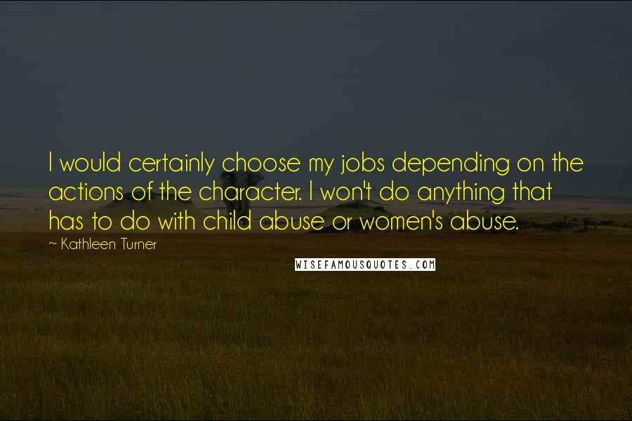 Kathleen Turner Quotes: I would certainly choose my jobs depending on the actions of the character. I won't do anything that has to do with child abuse or women's abuse.