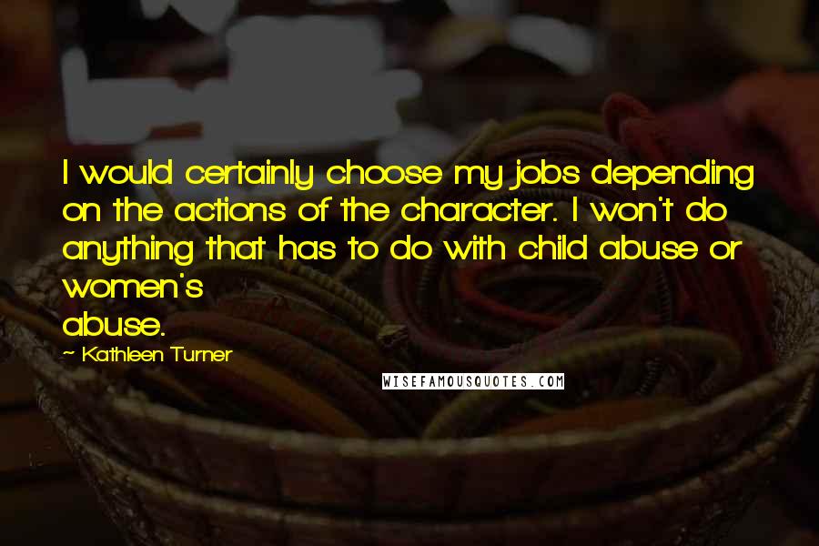 Kathleen Turner Quotes: I would certainly choose my jobs depending on the actions of the character. I won't do anything that has to do with child abuse or women's abuse.