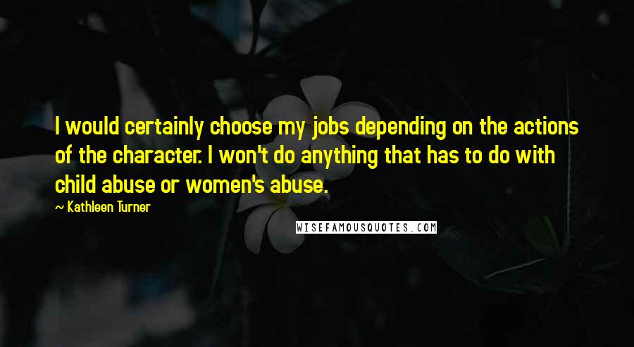 Kathleen Turner Quotes: I would certainly choose my jobs depending on the actions of the character. I won't do anything that has to do with child abuse or women's abuse.