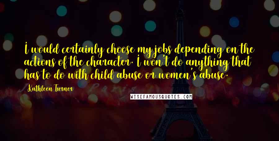 Kathleen Turner Quotes: I would certainly choose my jobs depending on the actions of the character. I won't do anything that has to do with child abuse or women's abuse.