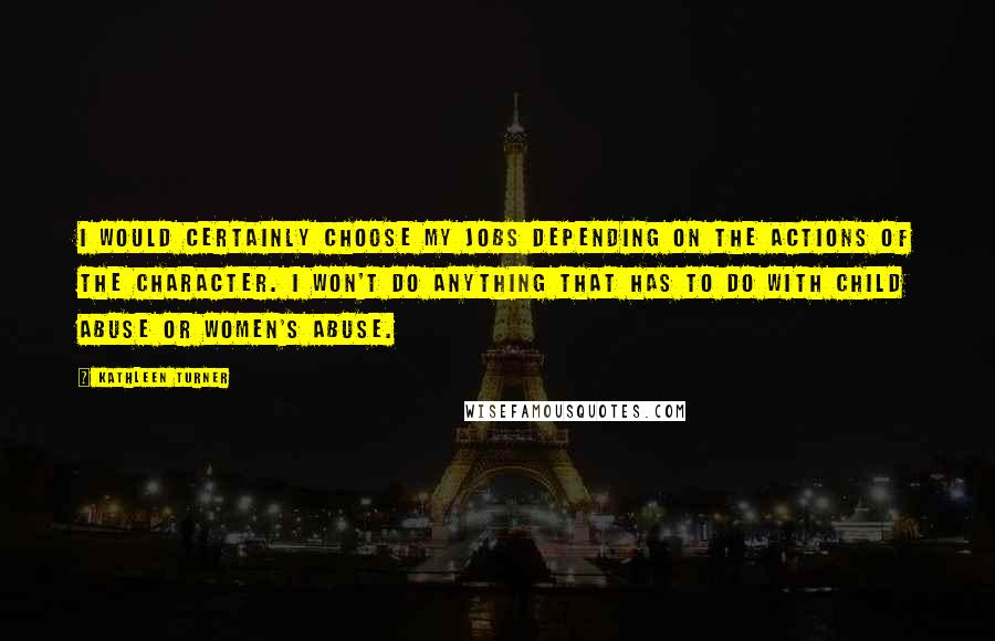 Kathleen Turner Quotes: I would certainly choose my jobs depending on the actions of the character. I won't do anything that has to do with child abuse or women's abuse.