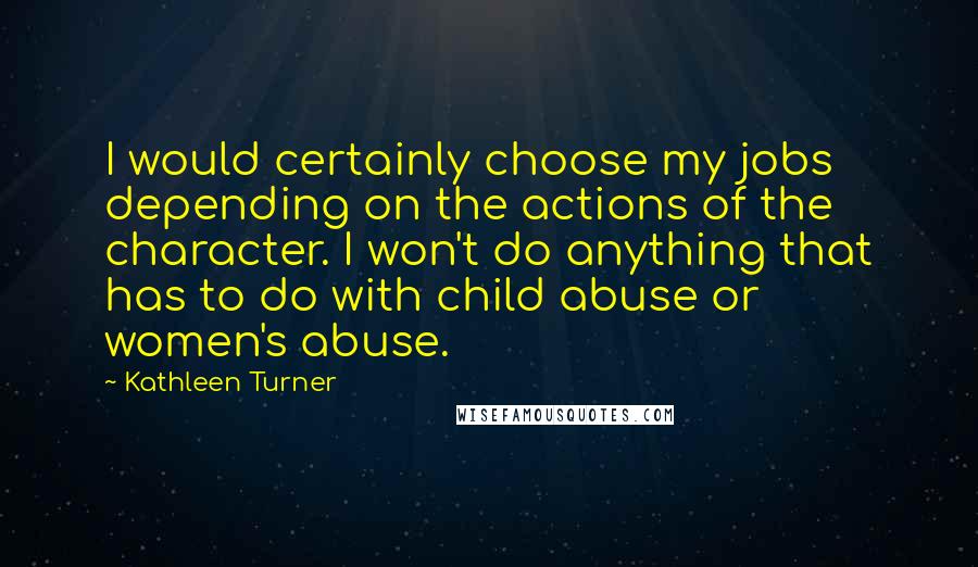 Kathleen Turner Quotes: I would certainly choose my jobs depending on the actions of the character. I won't do anything that has to do with child abuse or women's abuse.