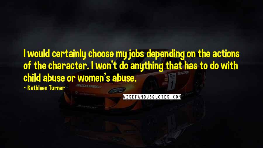 Kathleen Turner Quotes: I would certainly choose my jobs depending on the actions of the character. I won't do anything that has to do with child abuse or women's abuse.