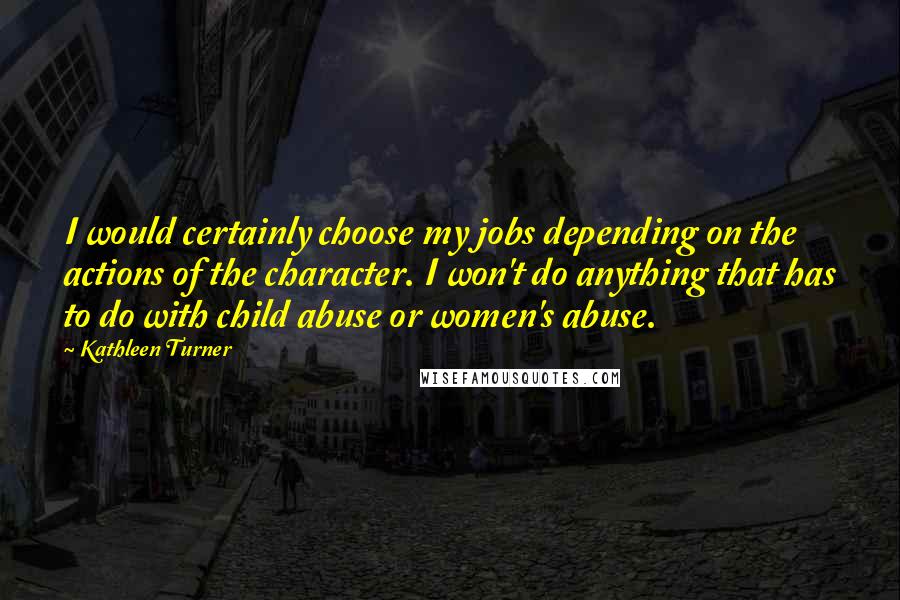 Kathleen Turner Quotes: I would certainly choose my jobs depending on the actions of the character. I won't do anything that has to do with child abuse or women's abuse.