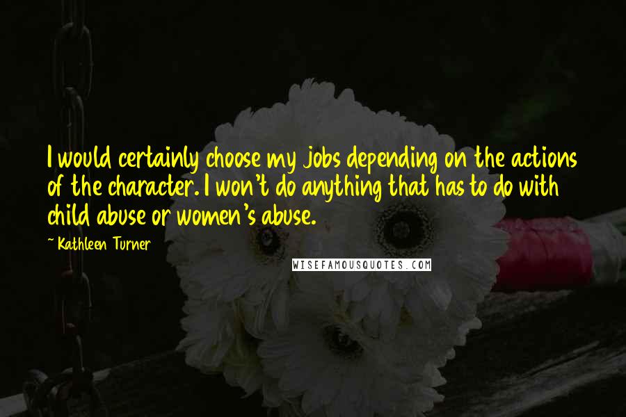 Kathleen Turner Quotes: I would certainly choose my jobs depending on the actions of the character. I won't do anything that has to do with child abuse or women's abuse.