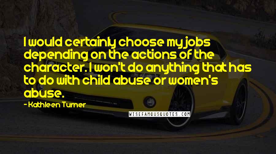 Kathleen Turner Quotes: I would certainly choose my jobs depending on the actions of the character. I won't do anything that has to do with child abuse or women's abuse.