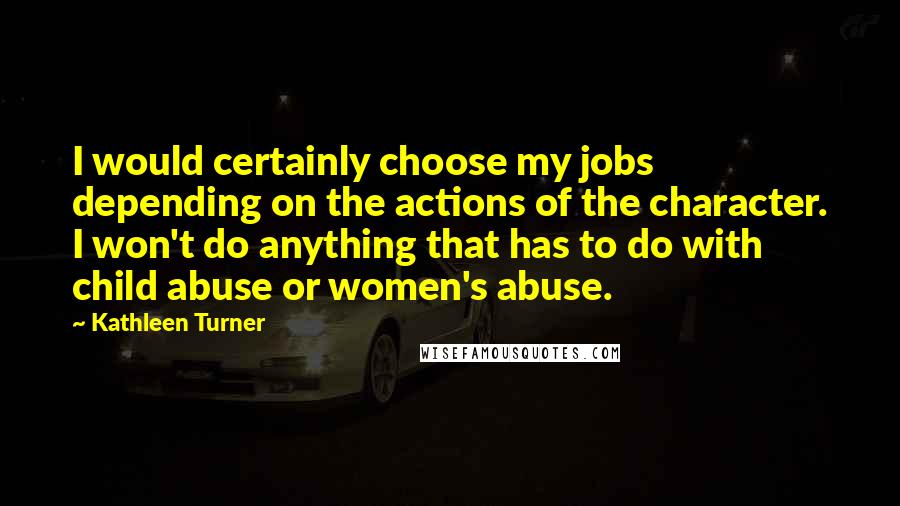 Kathleen Turner Quotes: I would certainly choose my jobs depending on the actions of the character. I won't do anything that has to do with child abuse or women's abuse.