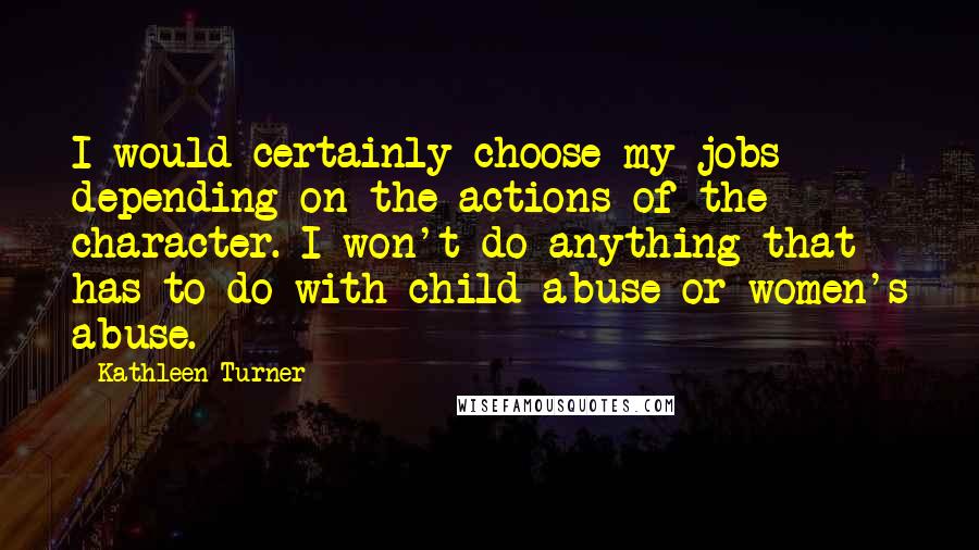 Kathleen Turner Quotes: I would certainly choose my jobs depending on the actions of the character. I won't do anything that has to do with child abuse or women's abuse.