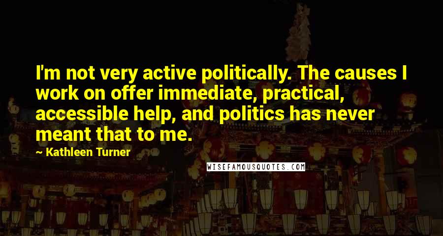 Kathleen Turner Quotes: I'm not very active politically. The causes I work on offer immediate, practical, accessible help, and politics has never meant that to me.