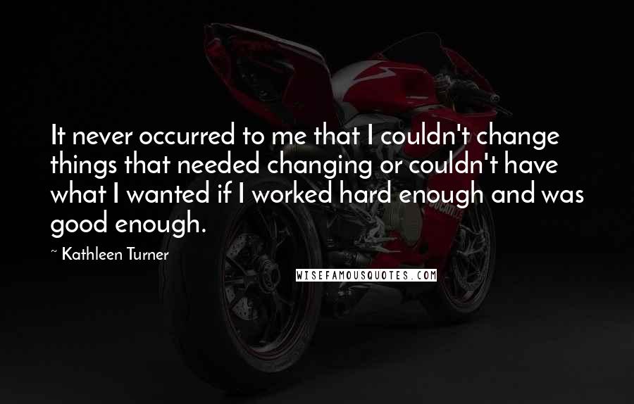 Kathleen Turner Quotes: It never occurred to me that I couldn't change things that needed changing or couldn't have what I wanted if I worked hard enough and was good enough.