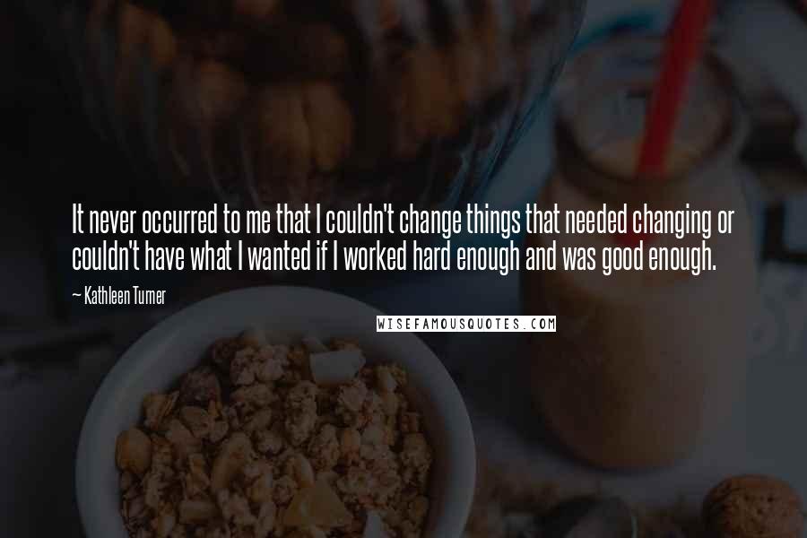 Kathleen Turner Quotes: It never occurred to me that I couldn't change things that needed changing or couldn't have what I wanted if I worked hard enough and was good enough.